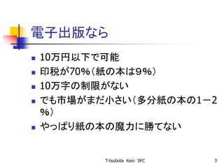 電子出版なら
 10万円以下で可能
 印税が70％（紙の本は９％）
 10万字の制限がない
 でも市場がまだ小さい（多分紙の本の1－2
％）
 やっぱり紙の本の魔力に勝てない
T-tsubota Keio SFC 3
 