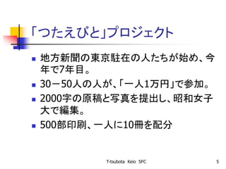 「つたえびと」プロジェクト
 地方新聞の東京駐在の人たちが始め、今
年で7年目。
 30－50人の人が、「一人1万円」で参加。
 2000字の原稿と写真を提出し、昭和女子
大で編集。
 500部印刷、一人に10冊を配分
T-tsubota Keio SFC 5
 