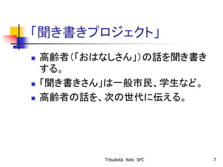 「聞き書きプロジェクト」
 高齢者（「おはなしさん」）の話を聞き書き
する。
 「聞き書きさん」は一般市民、学生など。
 高齢者の話を、次の世代に伝える。
T-tsubota Keio SFC 7
 