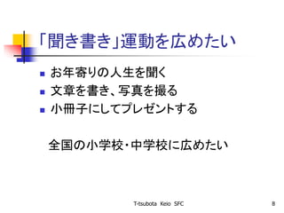 「聞き書き」運動を広めたい
 お年寄りの人生を聞く
 文章を書き、写真を撮る
 小冊子にしてプレゼントする
全国の小学校・中学校に広めたい
T-tsubota Keio SFC 8
 