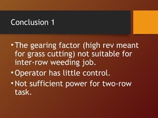 Conclusion 1 
• The gearing factor (high rev meant 
for grass cutting) not suitable for 
inter-row weeding job. 
•Operator...