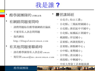 我是誰 ? 酷學園團隊的 zman 有網路問題要問時 請將問題貼在酷學園網路討論區 不要用私人訊息問問題 我的網站 http://drupal.morezman.com 有其他問題要聯絡時 請在酷學園發私人訊息給 zman 寫信到 [email_address] 研習講師經歷 台北市 ( 松山工農 ) 台北縣 ( 三鶯區柑園國小 ) 台北縣 ( 新莊區中平國中 ) 台北縣 ( 板橋區江翠國中 ) 桃園縣 ( 祥安國小 ) 苗栗縣 ( 西湖度假村 ) 苗栗縣 ( 新縣網中心 ) 台中縣 ( 東勢國小 ) 台中縣 ( 清水國小 ) 南投縣 ( 中興國中 ) 中原大學資工系專題演講 