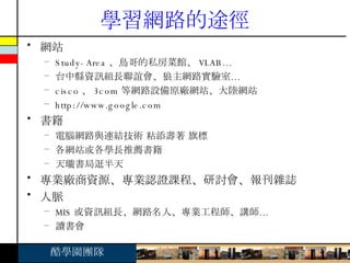 學習網路的途徑 網站 Study-Area 、鳥哥的私房菜館、 VLAB… 台中縣資訊組長聯誼會、狼主網路實驗室… cisco 、 3com 等網路設備原廠網站、大陸網站 http://www.google.com 書籍 電腦網路與連結技術 粘添壽著 旗標 各網站或各學長推薦書籍 天瓏書局逛半天 專業廠商資源、專業認證課程、研討會、報刊雜誌 人脈 MIS 或資訊組長、網路名人、專業工程師、講師… 讀書會 