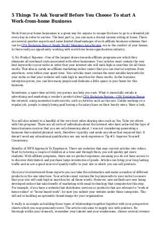 5 Things To Ask Yourself Before You Choose To start A
Work-from-home Business
Work from your home businesses is a great way for anyone to escape the have to go to a dreaded job
every day in order to survive. The best part is, you can earn a decent income sitting at home. There
are several positive aspects and some limited disadvantages of such affiliate business schemes that
can be CPA Evolution Does it Really Work? Members Area Review run in the comfort of your homes.
Is there really an opportunity working with work from home opportunities industry.
1) No Product Expense - One of the largest draws towards affiliate programs are which they
eliminate all overhead costs associated with other businesses. Your articles must contain the very
best keywords to your niche in order that your internet site will rank high in searches for all those
words. That idea is surely an affiliate marketing online career that you can start at anytime, from
anywhere, even within your spare time. Your articles must contain the most notable keywords for
your niche so that your website will rank high in searches for those words. As the business
enterprise grows, you can hire many people and dedicate a little space in your home for this
business.
Sometimes, a spare time activity you pursue can help you earn. What it essentially entails is
advertising and marketing a vendor's product about CPA Evolution Review - CPA Evolution Bonus
the internet, using numerous trade secrets, such as Articles such as this one. Unlike working on a
regular job, people is simply being paid having a fix salary base on their hourly rates. Have a look.
You will also submit to a handful of the very best video sharing sites such as You Tube yet others
with this program. There are all sorts of individuals about the internet who have achieved the type of
home business success that you are only dreaming about. I was not considering generating a
business that entailed physical work, therefore I quickly cast aside any ideas that required that. It
doesn't need any educational qualification nor any work experience. Tip #5: Improve Yourself
Consistency.
Benefits of WFH Approach To Employers. There are websites that may convert articles into videos.
Start by tutoring a couple of children at a time and through them, you will quickly get more
students. With affiliate programs, there are no product expenses, meaning you do not have access to
to discover distributors and purchase large inventories of goods. Articles can bring your long lasting
traffic and so are a good source of quality traffic to your site in which you can sell products.
Once you've interviewed these experts you can take the information and make a number of different
products in the one interview. Your articles must contain the top keywords to your niche to ensure
that your site will rank high in searches for all those words. However, new methods are now being
developed online that take benefit of marketing with email technology that computerize this step.
For example, if you have a website that distributes services or products that are relevant to "work at
home online" or "home based work", be sure you submit your website under these categories. This
will aid in building an optimistic brand-image for your organization.
It really is as simple as building these types of relationships together together with your prospective
clients which you may genuinely score. The article only aims to supply one with pointers. Be
thorough within your research, remember your talents and your weaknesses, choose several revenue
 