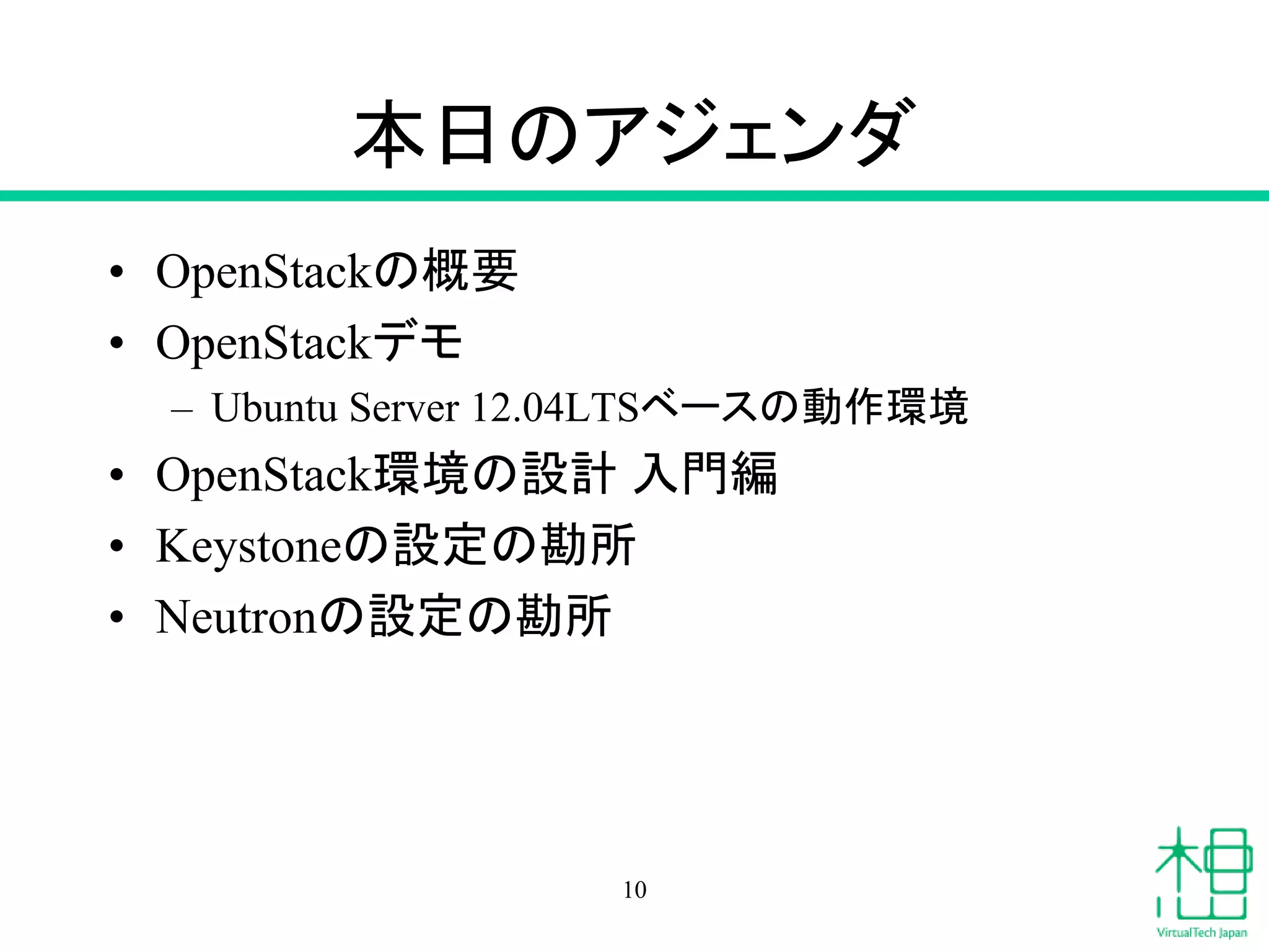 本日のアジェンダ
• OpenStackの概要
• OpenStackデモ
– Ubuntu Server 12.04LTSベースの動作環境
• OpenStack環境の設計 入門編
• Keystoneの設定の勘所
• Neutronの設定の勘所
10
 