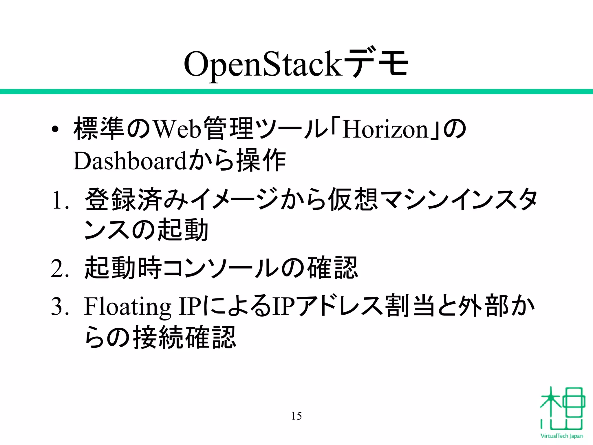 OpenStackデモ
• 標準のWeb管理ツール「Horizon」の
Dashboardから操作
1. 登録済みイメージから仮想マシンインスタ
ンスの起動
2. 起動時コンソールの確認
3. Floating IPによるIPアドレス割当と外部か
らの接続確認
15
 