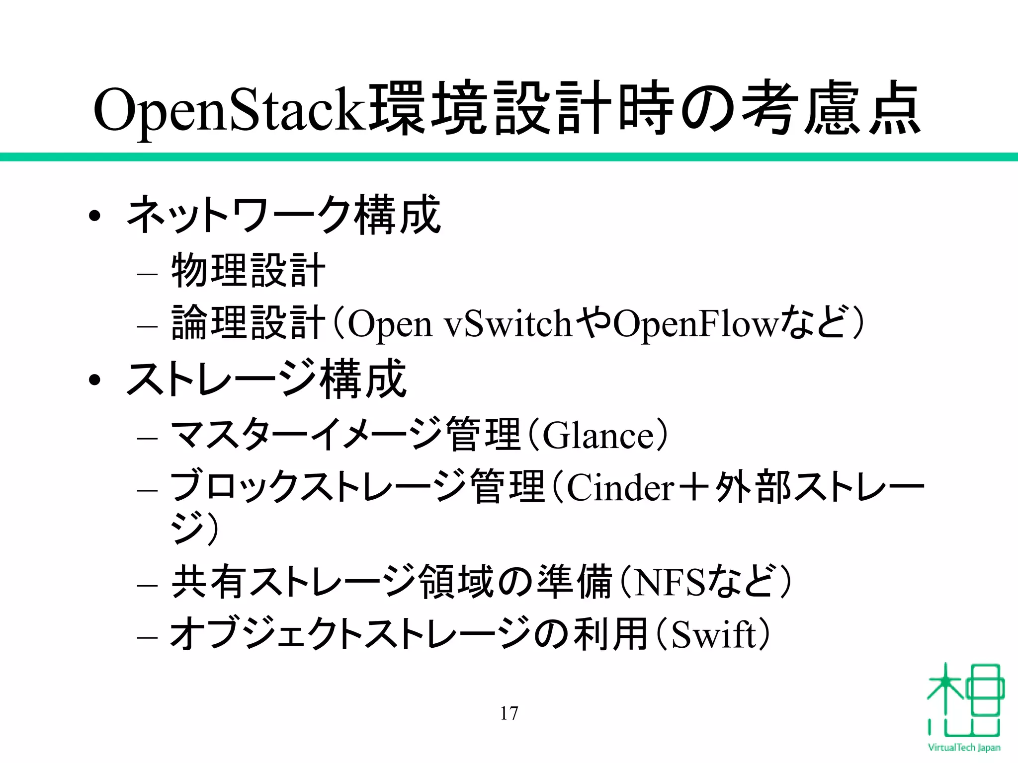 OpenStack環境設計時の考慮点
• ネットワーク構成
– 物理設計
– 論理設計（Open vSwitchやOpenFlowなど）
• ストレージ構成
– マスターイメージ管理（Glance）
– ブロックストレージ管理（Cinder＋外部ストレー
ジ）
– 共有ストレージ領域の準備（NFSなど）
– オブジェクトストレージの利用（Swift）
17
 