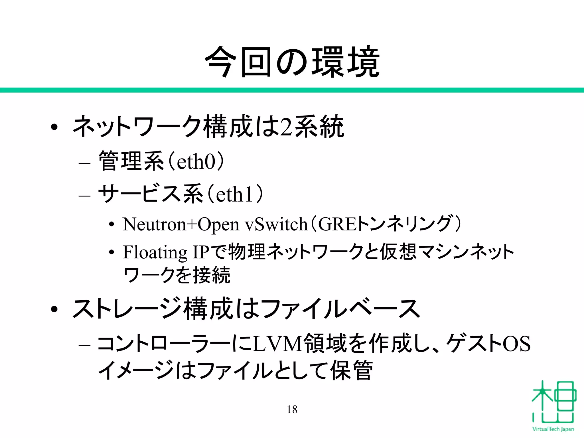 今回の環境
• ネットワーク構成は2系統
– 管理系（eth0）
– サービス系（eth1）
• Neutron+Open vSwitch（GREトンネリング）
• Floating IPで物理ネットワークと仮想マシンネット
ワークを接続
• ストレージ構成はファイルベース
– コントローラーにLVM領域を作成し、ゲストOS
イメージはファイルとして保管
18
 
