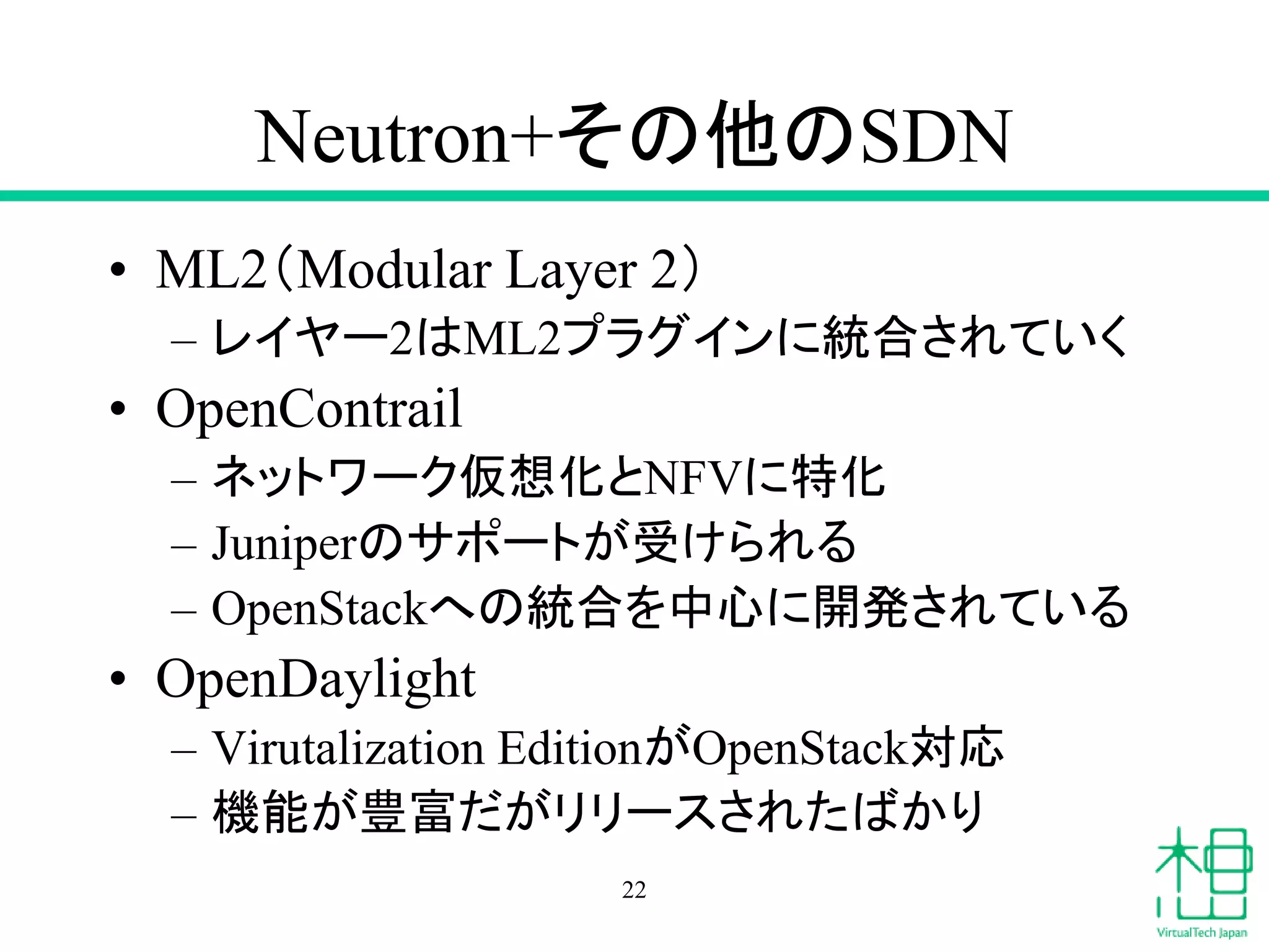 Neutron+その他のSDN
• ML2（Modular Layer 2）
– レイヤー2はML2プラグインに統合されていく
• OpenContrail
– ネットワーク仮想化とNFVに特化
– Juniperのサポートが受けられる
– OpenStackへの統合を中心に開発されている
• OpenDaylight
– Virutalization EditionがOpenStack対応
– 機能が豊富だがリリースされたばかり
22
 