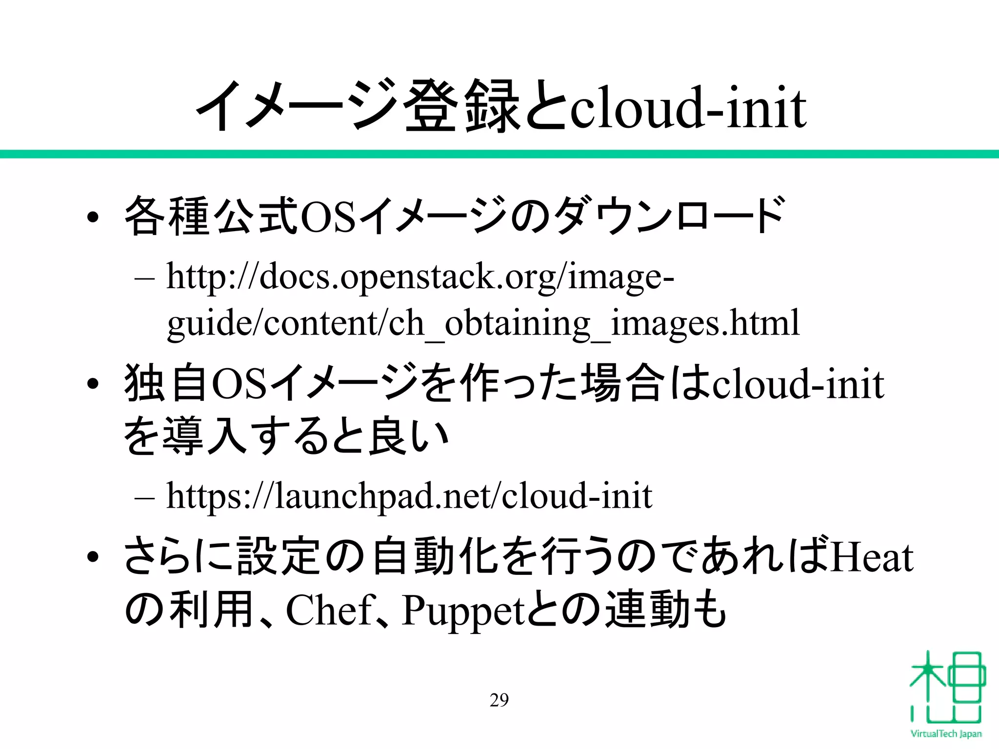 イメージ登録とcloud-init
• 各種公式OSイメージのダウンロード
– http://docs.openstack.org/image-
guide/content/ch_obtaining_images.html
• 独自OSイメージを作った場合はcloud-init
を導入すると良い
– https://launchpad.net/cloud-init
• さらに設定の自動化を行うのであればHeat
の利用、Chef、Puppetとの連動も
29
 