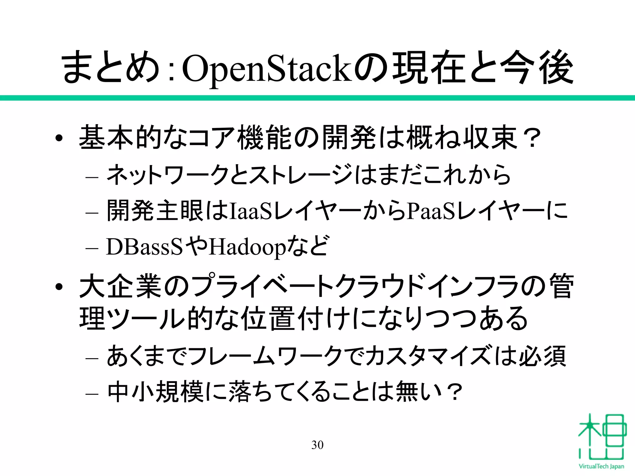 まとめ：OpenStackの現在と今後
• 基本的なコア機能の開発は概ね収束？
– ネットワークとストレージはまだこれから
– 開発主眼はIaaSレイヤーからPaaSレイヤーに
– DBassSやHadoopなど
• 大企業のプライベートクラウドインフラの管
理ツール的な位置付けになりつつある
– あくまでフレームワークでカスタマイズは必須
– 中小規模に落ちてくることは無い？
30
 