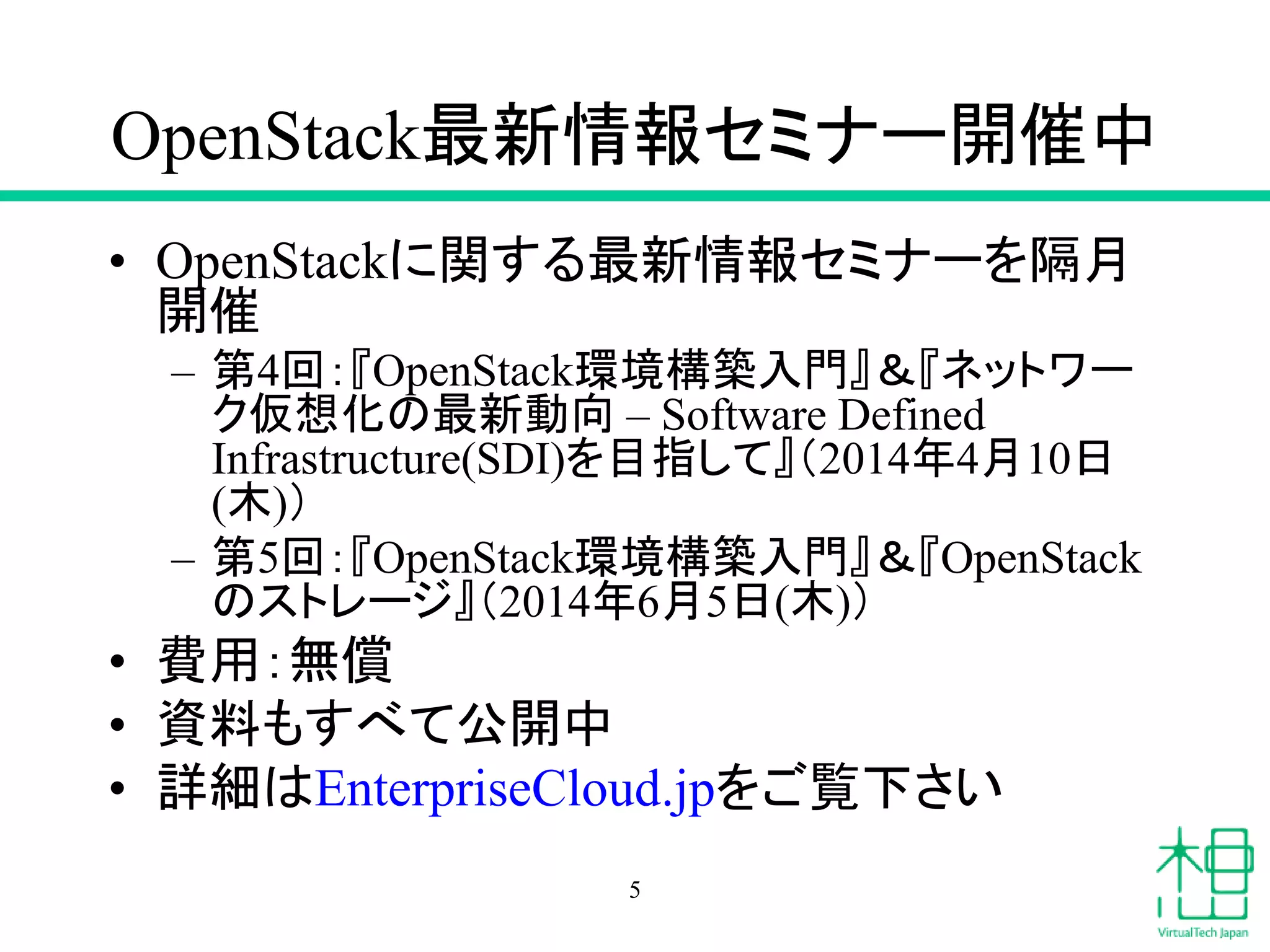 OpenStack最新情報セミナー開催中
• OpenStackに関する最新情報セミナーを隔月
開催
– 第4回：『OpenStack環境構築入門』＆『ネットワー
ク仮想化の最新動向 – Software Defined
Infrastructure(SDI)を目指して』（2014年4月10日
(木)）
– 第5回：『OpenStack環境構築入門』＆『OpenStack
のストレージ』（2014年6月5日(木)）
• 費用：無償
• 資料もすべて公開中
• 詳細はEnterpriseCloud.jpをご覧下さい
5
 