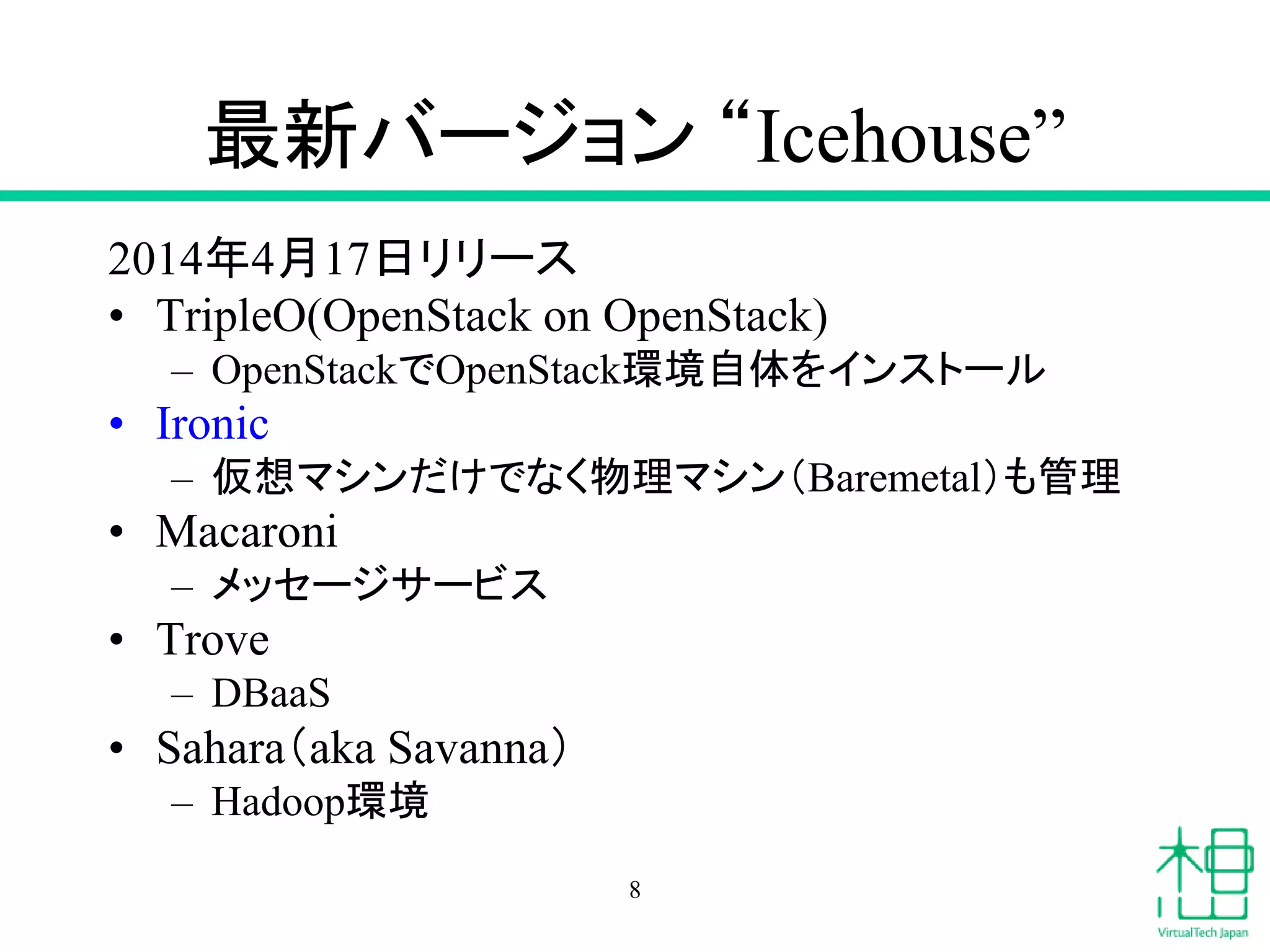 最新バージョン “Icehouse”
2014年4月17日リリース
• TripleO(OpenStack on OpenStack)
– OpenStackでOpenStack環境自体をインストール
• Ironic
– 仮想マシンだけでなく物理マシン（Baremetal）も管理
• Macaroni
– メッセージサービス
• Trove
– DBaaS
• Sahara（aka Savanna）
– Hadoop環境
8
 