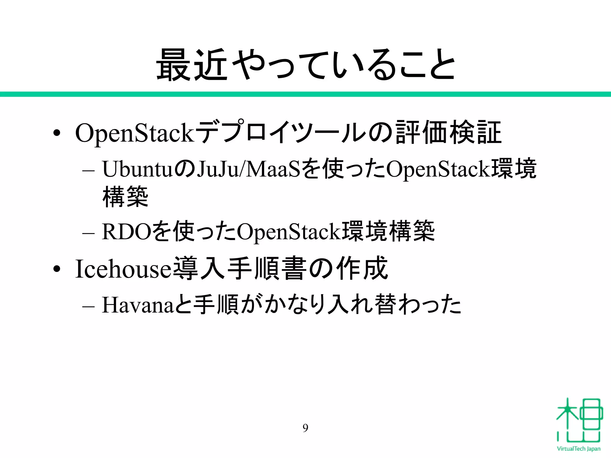 最近やっていること
• OpenStackデプロイツールの評価検証
– UbuntuのJuJu/MaaSを使ったOpenStack環境
構築
– RDOを使ったOpenStack環境構築
• Icehouse導入手順書の作成
– Havanaと手順がかなり入れ替わった
9
 
