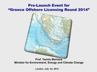 Prof. Yannis Maniatis
Minister for Environment, Energy and Climate Change
Pre-Launch Event for
“Greece Offshore Licensing Round 2014”
London, July 1st, 2014
 