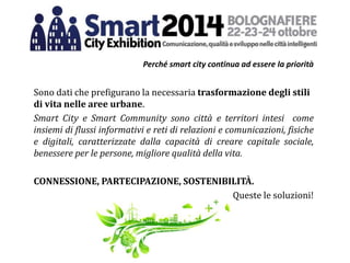 Perché smart city continua ad essere la priorità
Sono dati che prefigurano la necessaria trasformazione degli stili
di vita nelle aree urbane.
Smart City e Smart Community sono città e territori intesi come
insiemi di flussi informativi e reti di relazioni e comunicazioni, fisiche
e digitali, caratterizzate dalla capacità di creare capitale sociale,
benessere per le persone, migliore qualità della vita.
CONNESSIONE, PARTECIPAZIONE, SOSTENIBILITÀ.
Queste le soluzioni!
 