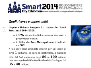 Quali risorse e opportunità
L’Agenda Urbana Europea è al centro dei Fondi
Strutturali 2014-2020:
– il 5% dei dei fondi dovrà essere destinato a
progetti per le città;
– in Italia alle Aree Metropolitane è dedicato
un PON
A tali aree sono destinate risorse per un totale di
circa 1 miliardo di euro. In particolare, a ciascuna
città del Sud andranno dagli 80 ai 100 milioni,
mentre a quelle del Centro-Nord e della Sardegna dai
35 ai 40 milioni.
1
 