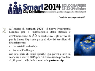 Quali risorse e opportunità
All’interno di Horizon 2020 - il nuovo Programma
Europeo per il finanziamento della Ricerca e
dell’Innovazione da 80 miliardi euro – gli interventi
per le Smart City sono parte di due dei tre filoni di
finanziamento:
- Industrial Leadership
- Societal Challenges
con una serie di bandi specifici già partiti e altri in
scadenza a marzo 2015 per cui è necessario procedere
al più presto nella definizione delle partnership.
2
 