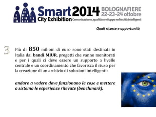 Quali risorse e opportunità
Più di 850 milioni di euro sono stati destinati in
Italia dai bandi MIUR, progetti che vanno monitorati
e per i quali ci deve essere un supporto a livello
centrale e un coordinamento che favorisca il riuso per
la creazione di un archivio di soluzioni intelligenti:
andare a vedere dove funzionano le cose e mettere
a sistema le esperienze rilevate (benchmark).
3
 