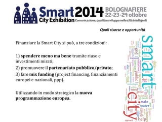 Quali risorse e opportunità
Finanziare la Smart City si può, a tre condizioni:
1) spendere meno ma bene tramite riuso e
investimenti mirati;
2) promuovere il partenariato pubblico/privato;
3) fare mix funding (project financing, finanziamenti
europei e nazionali, ppp).
Utilizzando in modo strategico la nuova
programmazione europea.
 