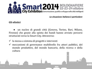 La situazione italiana è particolare
Gli olistici
● un nucleo di grandi città (Genova, Torino, Bari, Milano,
Firenze) che grazie alla spinta dei bandi hanno avviato percorsi
strutturati verso la Smart City. Attraverso:
 la messa a sistema di progetti e interventi
 meccanismi di governance multilivello fra attori pubblici, del
mondo produttivo, del mondo bancario, della ricerca e della
cultura
 