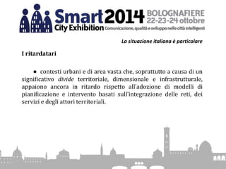 La situazione italiana è particolare
I ritardatari
● contesti urbani e di area vasta che, soprattutto a causa di un
significativo divide territoriale, dimensionale e infrastrutturale,
appaiono ancora in ritardo rispetto all’adozione di modelli di
pianificazione e intervento basati sull’integrazione delle reti, dei
servizi e degli attori territoriali.
 