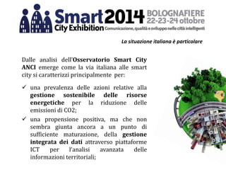 La situazione italiana è particolare
Dalle analisi dell’Osservatorio Smart City
ANCI emerge come la via italiana alle smart
city si caratterizzi principalmente per:
 una prevalenza delle azioni relative alla
gestione sostenibile delle risorse
energetiche per la riduzione delle
emissioni di CO2;
 una propensione positiva, ma che non
sembra giunta ancora a un punto di
sufficiente maturazione, della gestione
integrata dei dati attraverso piattaforme
ICT per l’analisi avanzata delle
informazioni territoriali;
 