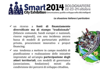 La situazione italiana è particolare
 un ricorso a fonti di finanziamento
diversificate ma di stampo “tradizionale”
(bilancio comunale, bandi europei e nazionali,
risorse regionali), con una incidenza ancora
bassa di modelli di partenariato pubblico-
privato, procurement innovativo e project
financing;
 una tendenza a mettere in campo modalità di
pianificazione e realizzazione delle iniziative
improntate ad un’ampia partecipazione degli
attori territoriali, con modelli di governance
(associazione, fondazione) mirati alla
condivisione dei percorsi di sviluppo cittadino,
 