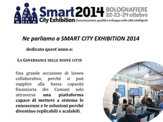 Ne parliamo a SMART CITY EXHIBITION 2014
dedicata quest’anno a:
LA GOVERNANCE DELLE NUOVE CITTÀ
Una grande occasione di lavoro
collaborativo, perché si può
supplire alla bassa capacità
finanziaria dei Comuni solo
attraverso una piattaforma
capace di mettere a sistema le
conoscenze e le soluzioni perché
diventino replicabili e scalabili.
 