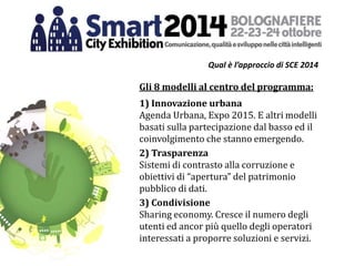 Qual è l’approccio di SCE 2014
Gli 8 modelli al centro del programma:
1) Innovazione urbana
Agenda Urbana, Expo 2015. E altri modelli
basati sulla partecipazione dal basso ed il
coinvolgimento che stanno emergendo.
2) Trasparenza
Sistemi di contrasto alla corruzione e
obiettivi di “apertura” del patrimonio
pubblico di dati.
3) Condivisione
Sharing economy. Cresce il numero degli
utenti ed ancor più quello degli operatori
interessati a proporre soluzioni e servizi.
 