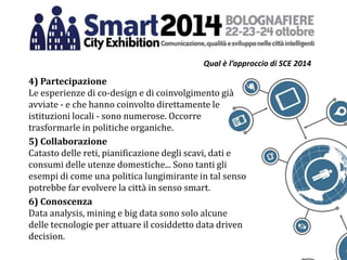 Qual è l’approccio di SCE 2014
4) Partecipazione
Le esperienze di co-design e di coinvolgimento già
avviate - e che hanno coinvolto direttamente le
istituzioni locali - sono numerose. Occorre
trasformarle in politiche organiche.
5) Collaborazione
Catasto delle reti, pianificazione degli scavi, dati e
consumi delle utenze domestiche... Sono tanti gli
esempi di come una politica lungimirante in tal senso
potrebbe far evolvere la città in senso smart.
6) Conoscenza
Data analysis, mining e big data sono solo alcune
delle tecnologie per attuare il cosiddetto data driven
decision.
 