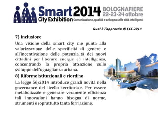 Qual è l’approccio di SCE 2014
7) Inclusione
Una visione della smart city che punta alla
valorizzazione delle specificità di genere e
all’incentivazione delle potenzialità dei nuovi
cittadini per liberare energie ed intelligenza,
concentrando la propria attenzione sullo
sviluppo dell’uguaglianza urbana.
8) Riforme istituzionali e riordino
La legge 56/2014 introduce grandi novità nella
governance del livello territoriale. Per essere
metabolizzate e generare veramente efficienza
tali innovazioni hanno bisogno di norme,
strumenti e soprattutto tanta formazione.
 