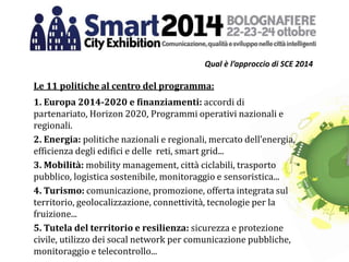 Qual è l’approccio di SCE 2014
Le 11 politiche al centro del programma:
1. Europa 2014-2020 e finanziamenti: accordi di
partenariato, Horizon 2020, Programmi operativi nazionali e
regionali.
2. Energia: politiche nazionali e regionali, mercato dell’energia,
efficienza degli edifici e delle reti, smart grid...
3. Mobilità: mobility management, città ciclabili, trasporto
pubblico, logistica sostenibile, monitoraggio e sensoristica...
4. Turismo: comunicazione, promozione, offerta integrata sul
territorio, geolocalizzazione, connettività, tecnologie per la
fruizione...
5. Tutela del territorio e resilienza: sicurezza e protezione
civile, utilizzo dei socal network per comunicazione pubbliche,
monitoraggio e telecontrollo...
 