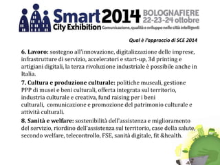 Qual è l’approccio di SCE 2014
6. Lavoro: sostegno all’innovazione, digitalizzazione delle imprese,
infrastrutture di servizio, acceleratori e start-up, 3d printing e
artigiani digitali, la terza rivoluzione industriale è possibile anche in
Italia.
7. Cultura e produzione culturale: politiche museali, gestione
PPP di musei e beni culturali, offerta integrata sul territorio,
industria culturale e creativa, fund raising per i beni
culturali, comunicazione e promozione del patrimonio culturale e
attività culturali.
8. Sanità e welfare: sostenibilità dell’assistenza e miglioramento
del servizio, riordino dell’assistenza sul territorio, case della salute,
secondo welfare, telecontrollo, FSE, sanità digitale, fit &health.
 