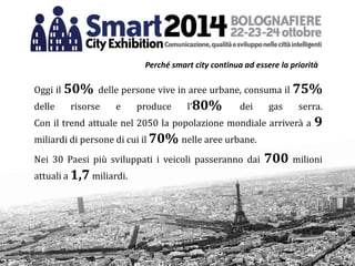 Oggi il 50% delle persone vive in aree urbane, consuma il 75%
delle risorse e produce l’80% dei gas serra.
Con il trend attuale nel 2050 la popolazione mondiale arriverà a 9
miliardi di persone di cui il 70% nelle aree urbane.
Nei 30 Paesi più sviluppati i veicoli passeranno dai 700 milioni
attuali a 1,7 miliardi.
Perché smart city continua ad essere la priorità
 