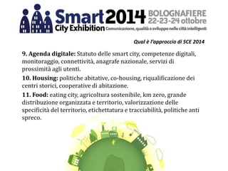 Qual è l’approccio di SCE 2014
9. Agenda digitale: Statuto delle smart city, competenze digitali,
monitoraggio, connettività, anagrafe nazionale, servizi di
prossimità agli utenti.
10. Housing: politiche abitative, co-housing, riqualificazione dei
centri storici, cooperative di abitazione.
11. Food: eating city, agricoltura sostenibile, km zero, grande
distribuzione organizzata e territorio, valorizzazione delle
specificità del territorio, etichettatura e tracciabilità, politiche anti
spreco.
 