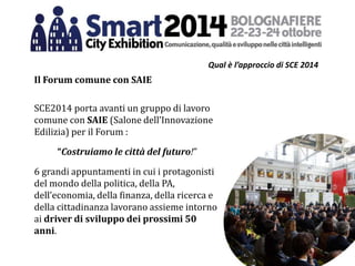 Qual è l’approccio di SCE 2014
Il Forum comune con SAIE
SCE2014 porta avanti un gruppo di lavoro
comune con SAIE (Salone dell’Innovazione
Edilizia) per il Forum :
“Costruiamo le città del futuro!”
6 grandi appuntamenti in cui i protagonisti
del mondo della politica, della PA,
dell’economia, della finanza, della ricerca e
della cittadinanza lavorano assieme intorno
ai driver di sviluppo dei prossimi 50
anni.
 