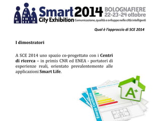 Qual è l’approccio di SCE 2014
I dimostratori
A SCE 2014 uno spazio co-progettato con i Centri
di ricerca – in primis CNR ed ENEA - portatori di
esperienze reali, orientato prevalentemente alle
applicazioni Smart Life.
 