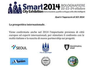 Qual è l’approccio di SCE 2014
La prospettiva internazionale.
Viene confermata anche nel 2014 l’importante presenza di città
europee ed esperti internazionali, per stimolare il confronto con le
realtà italiane e la nascita di nuove partnership sui progetti.
 