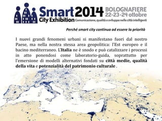 I nuovi grandi fenomeni urbani si manifestano fuori dal nostro
Paese, ma nella nostra stessa area geopolitica: l’Est europeo e il
bacino mediterraneo. L’Italia ne è snodo e può catalizzare i processi
in atto ponendosi come laboratorio-guida, soprattutto per
l’emersione di modelli alternativi fondati su città medie, qualità
della vita e potenzialità del patrimonio culturale .
Perché smart city continua ad essere la priorità
 