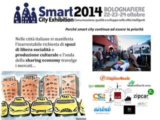 Nelle città italiane si manifesta
l’inarrestabile richiesta di spazi
di libera socialità o
produzione culturale e l’onda
della sharing economy travolge
i mercati…
Perché smart city continua ad essere la priorità
 