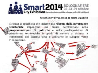 Si tratta di specificità che insieme alla riforma della governance
territoriale impongono una brusca accelerazione nella
programmazione di politiche e nella predisposizione di
piattaforme tecnologiche in grado di mettere a sistema la
complessità del Sistema-Paese e abilitarne lo sviluppo verso
l’innovazione.
Perché smart city continua ad essere la priorità
 