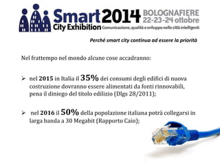 Perché smart city continua ad essere la priorità
Nel frattempo nel mondo alcune cose accadranno:
 nel 2015 in Italia il 35% dei consumi degli edifici di nuova
costruzione dovranno essere alimentati da fonti rinnovabili,
pena il diniego del titolo edilizio (Dlgs 28/2011);
 nel 2016 il 50% della popolazione italiana potrà collegarsi in
larga banda a 30 Megabit (Rapporto Caio);
 