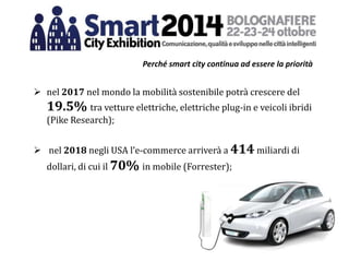 Perché smart city continua ad essere la priorità
 nel 2017 nel mondo la mobilità sostenibile potrà crescere del
19.5% tra vetture elettriche, elettriche plug-in e veicoli ibridi
(Pike Research);
 nel 2018 negli USA l’e-commerce arriverà a 414 miliardi di
dollari, di cui il 70% in mobile (Forrester);
 