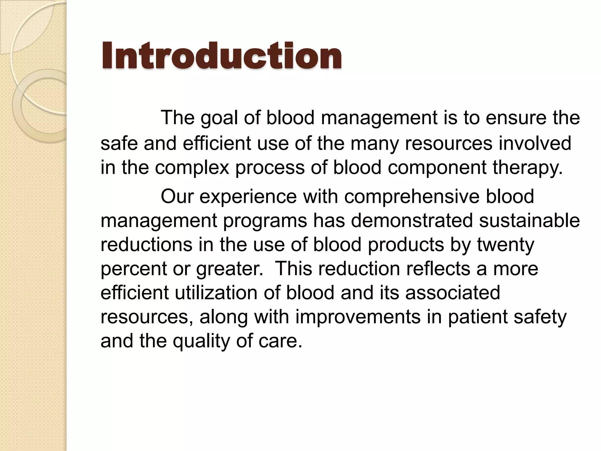 Introduction
The goal of blood management is to ensure the
safe and efficient use of the many resources involved
in the complex process of blood component therapy.
Our experience with comprehensive blood
management programs has demonstrated sustainable
reductions in the use of blood products by twenty
percent or greater. This reduction reflects a more
efficient utilization of blood and its associated
resources, along with improvements in patient safety
and the quality of care.
 