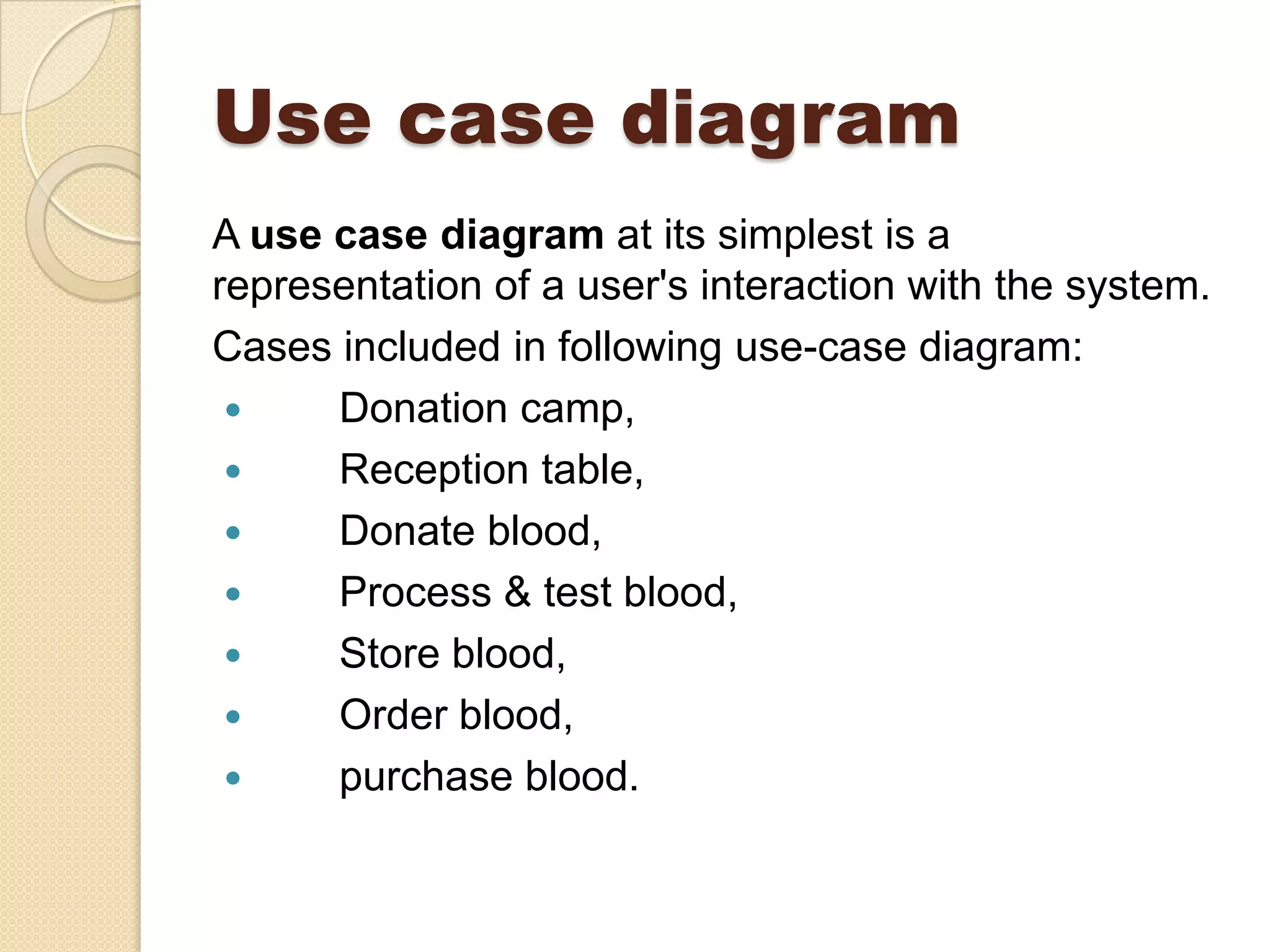 Use case diagram
A use case diagram at its simplest is a
representation of a user's interaction with the system.
Cases included in following use-case diagram:
 Donation camp,
 Reception table,
 Donate blood,
 Process & test blood,
 Store blood,
 Order blood,
 purchase blood.
 