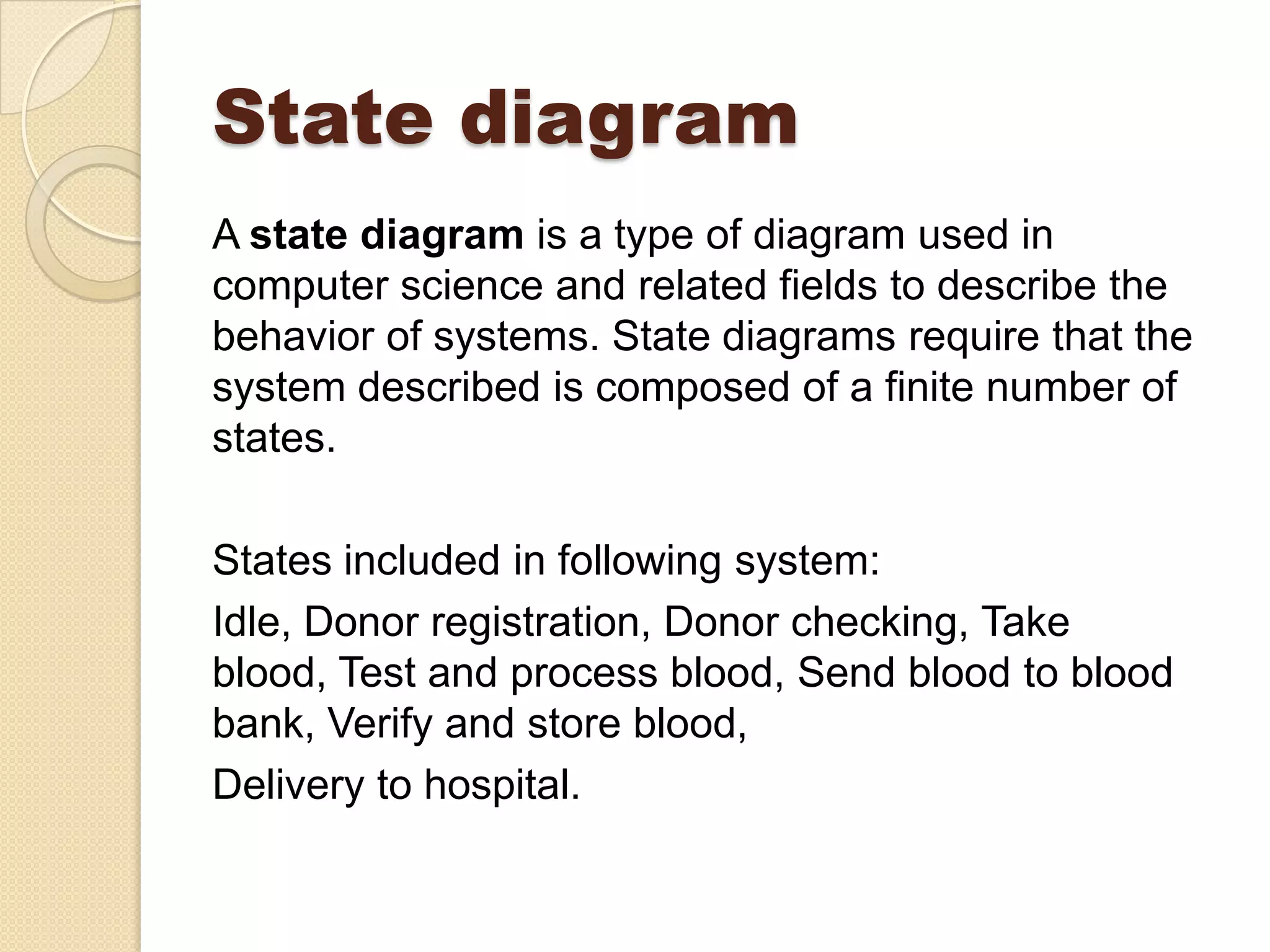 State diagram
A state diagram is a type of diagram used in
computer science and related fields to describe the
behavior of systems. State diagrams require that the
system described is composed of a finite number of
states.
States included in following system:
Idle, Donor registration, Donor checking, Take
blood, Test and process blood, Send blood to blood
bank, Verify and store blood,
Delivery to hospital.
 