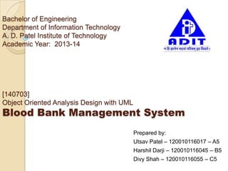 Bachelor of Engineering
Department of Information Technology
A. D. Patel Institute of Technology
Academic Year: 2013-14
[140703]
Object Oriented Analysis Design with UML
Blood Bank Management System
Prepared by:
Utsav Patel – 120010116017 – A5
Harshil Darji – 120010116045 – B5
Divy Shah – 120010116055 – C5
 