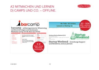 4 Juli 2014
#2 MITMACHEN UND LERNEN
D) CAMPS UND CO. – OFFLINE.
10
Startup Weekend – Gründungs-Support
und Netzwerk, einmal jährlich
20 - 50€
http://startup
weekend.org/
barcamp – selbstorganisierter Wissenstag
mit Kurzvorträgen und Austausch
Nächstes Camp: 07./08. Nov bei OTTO
0 €
http://www.
barcamp-
hamburg.de/
 