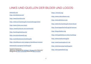 www.ted.com
http://de.slideshare.net
http://www.brandeins.de/
http://www.uni-hamburg.de/veranstaltungen.html
http://www.12min.me/event/
https://www.facebook.com/nerdnitehh
http://hamburg.betahaus.de/
http://socialmediaweek.org/
http://nachtdeswissens.hamburg.de/
http://checkdisout.com/category/checkdisout-events/
www.work-in-progress-hamburg.de
Creative Commons
„Memory“ designed by Andrew J.Young and „Calendar“
designed by Oriol Carbonell from the Noun Project
LINKS UND QUELLEN DER BILDER UND LOGOS:
11
https://iversity.org/
http://www.codecademy.com/
http://www.skillshare.com
http://www.vhs-hamburg.de/home/kurse
http://kreativgesellschaft.org/de/termine
http://blog.attraktor.org
http://www.geekettes.io/cities/hamburg/
http://www.nexthamburg.de/
http://www.hamburghoch11.de
http://www.barcamp-hamburg.de/
http://startupweekend.org/
 